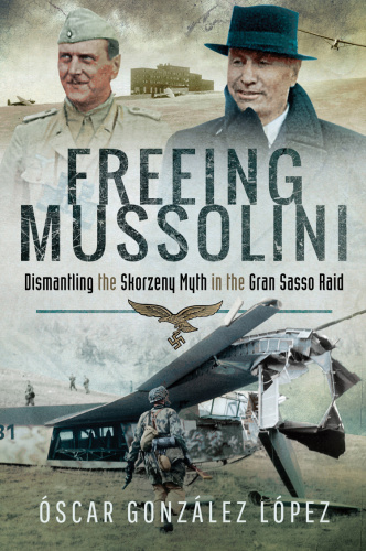 Freeing Mussolini Dismantling the Skorzeny Myth in the Gran Sasso Raid
